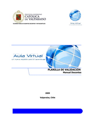 VICERRECTORÍA DE ASUNTOS DOCENTES Y ESTUDIANTILES




                                                    PLANILLA DE VALIDACIÓN
                                                              Manual Docentes




                                                2009

                                        Valparaíso, Chile
 