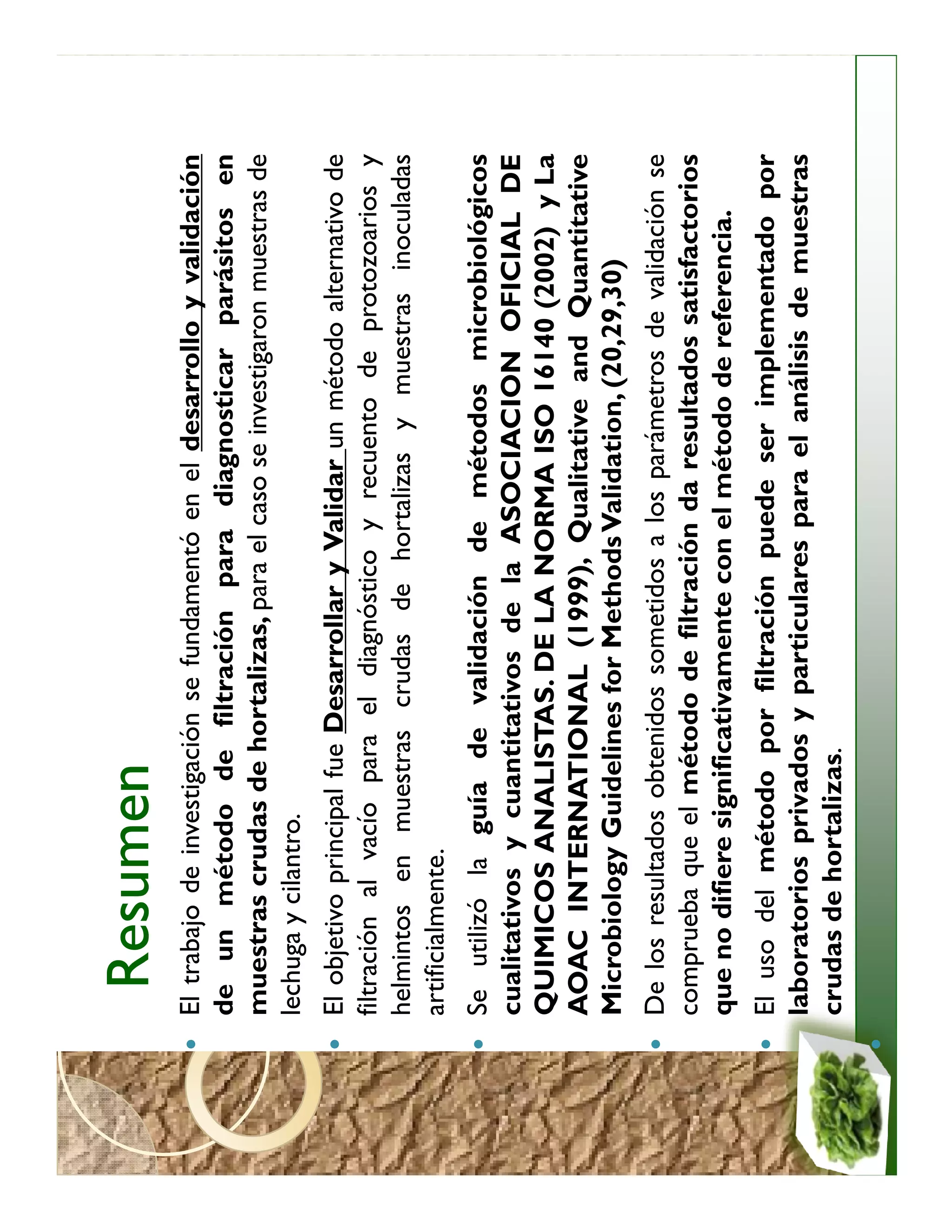 Resumen
El trabajo de investigación se fundamentó en el desarrollo y validación
de un método de filtración para diagnosticar parásitos en
muestras crudas de hortalizas, para el caso se investigaron muestras de
lechuga y cilantro.
El objetivo principal fue Desarrollar y Validar un método alternativo de
filtración al vacío para el diagnóstico y recuento de protozoarios y
helmintos en muestras crudas de hortalizas y muestras inoculadas
artificialmente.
Se utilizó la guía de validación de métodos microbiológicos
cualitativos y cuantitativos de la ASOCIACION OFICIAL DE
QUIMICOS ANALISTAS. DE LA NORMA ISO 16140 (2002) y La
AOAC INTERNATIONAL (1999), Qualitative and Quantitative
Microbiology Guidelines for Methods Validation, (20,29,30)
De los resultados obtenidos sometidos a los parámetros de validación se
comprueba que el método de filtración da resultados satisfactorios
que no difiere significativamente con el método de referencia.
El uso del método por filtración puede ser implementado por
laboratorios privados y particulares para el análisis de muestras
crudas de hortalizas.
 