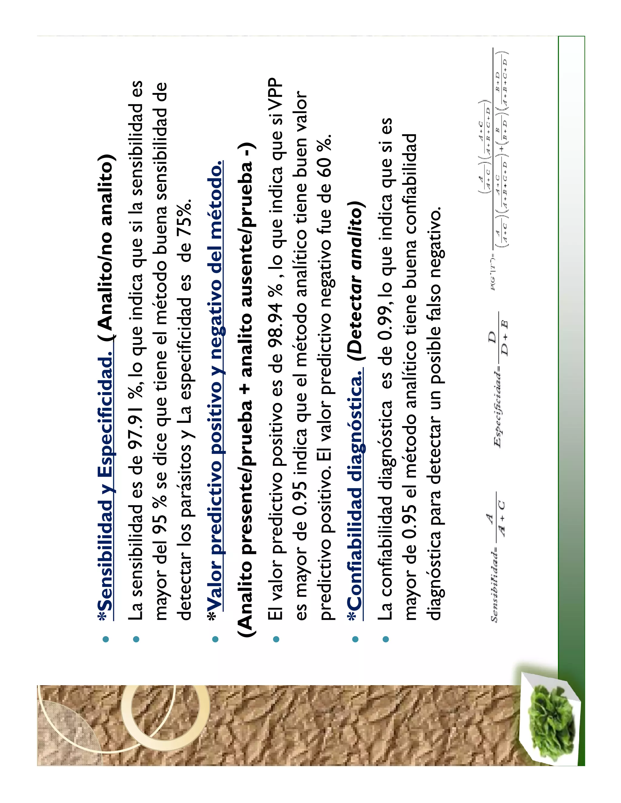 *Sensibilidad y Especificidad. ( Analito/no analito)
  La sensibilidad es de 97.91 %, lo que indica que si la sensibilidad es
  mayor del 95 % se dice que tiene el método buena sensibilidad de
  detectar los parásitos y La especificidad es de 75%.
  *Valor predictivo positivo y negativo del método.
(Analito presente/prueba + analito ausente/prueba -)
  El valor predictivo positivo es de 98.94 % , lo que indica que si VPP
  es mayor de 0.95 indica que el método analítico tiene buen valor
  predictivo positivo. El valor predictivo negativo fue de 60 %.
  *Confiabilidad diagnóstica. (Detectar analito)
  La confiabilidad diagnóstica es de 0.99, lo que indica que si es
  mayor de 0.95 el método analítico tiene buena confiabilidad
  diagnóstica para detectar un posible falso negativo.
 