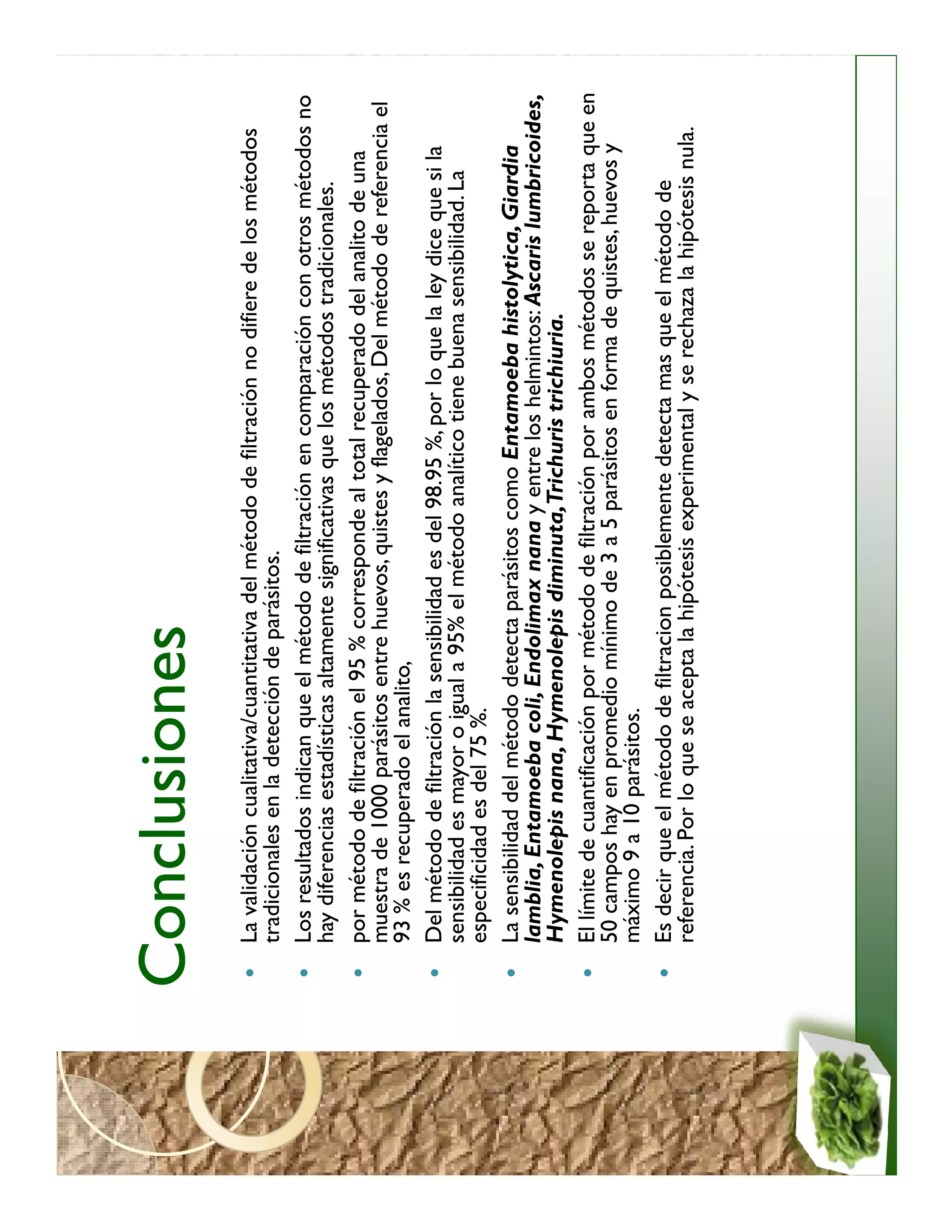 Conclusiones
 La validación cualitativa/cuantitativa del método de filtración no difiere de los métodos
 tradicionales en la detección de parásitos.
 Los resultados indican que el método de filtración en comparación con otros métodos no
 hay diferencias estadísticas altamente significativas que los métodos tradicionales.
 por método de filtración el 95 % corresponde al total recuperado del analito de una
 muestra de 1000 parásitos entre huevos, quistes y flagelados, Del método de referencia el
 93 % es recuperado el analito,
 Del método de filtración la sensibilidad es del 98.95 %, por lo que la ley dice que si la
 sensibilidad es mayor o igual a 95% el método analítico tiene buena sensibilidad. La
 especificidad es del 75 %.
 La sensibilidad del método detecta parásitos como Entamoeba histolytica, Giardia
 lamblia, Entamoeba coli, Endolimax nana y entre los helmintos: Ascaris lumbricoides,
 Hymenolepis nana, Hymenolepis diminuta,Trichuris trichiuria.
 El límite de cuantificación por método de filtración por ambos métodos se reporta que en
 50 campos hay en promedio mínimo de 3 a 5 parásitos en forma de quistes, huevos y
 máximo 9 a 10 parásitos.
 Es decir que el método de filtracion posiblemente detecta mas que el método de
 referencia. Por lo que se acepta la hipótesis experimental y se rechaza la hipótesis nula.
 