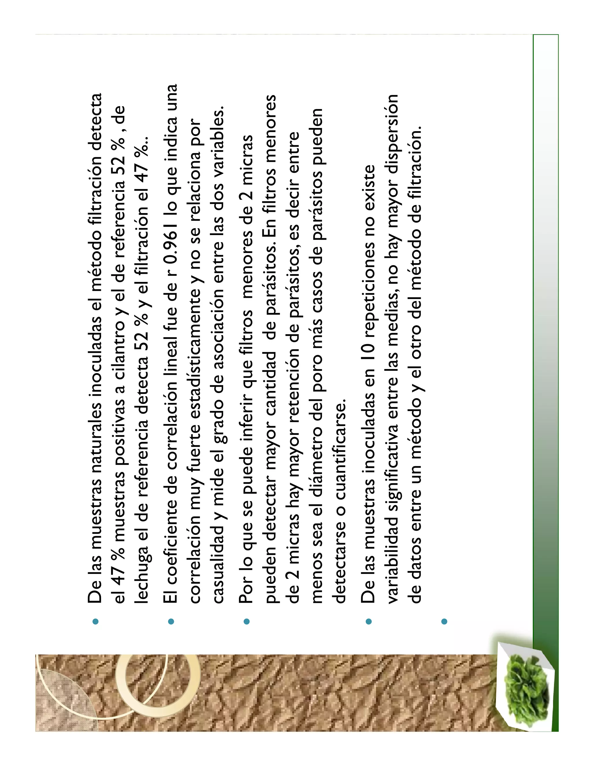 De las muestras naturales inoculadas el método filtración detecta
el 47 % muestras positivas a cilantro y el de referencia 52 % , de
lechuga el de referencia detecta 52 % y el filtración el 47 %..
El coeficiente de correlación lineal fue de r 0.961 lo que indica una
correlación muy fuerte estadísticamente y no se relaciona por
casualidad y mide el grado de asociación entre las dos variables.
Por lo que se puede inferir que filtros menores de 2 micras
pueden detectar mayor cantidad de parásitos. En filtros menores
de 2 micras hay mayor retención de parásitos, es decir entre
menos sea el diámetro del poro más casos de parásitos pueden
detectarse o cuantificarse.
De las muestras inoculadas en 10 repeticiones no existe
variabilidad significativa entre las medias, no hay mayor dispersión
de datos entre un método y el otro del método de filtración.
 