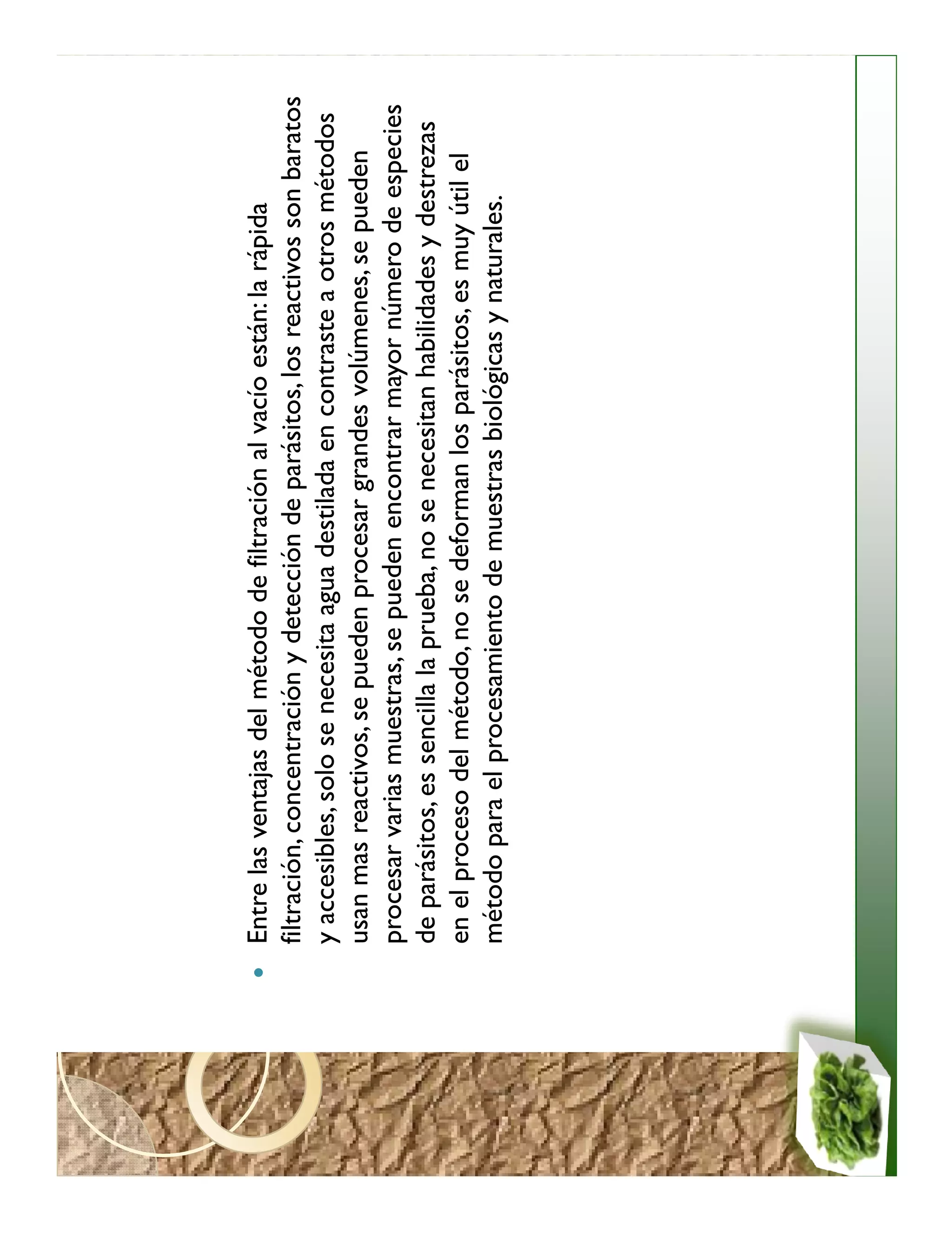 Entre las ventajas del método de filtración al vacío están: la rápida
filtración, concentración y detección de parásitos, los reactivos son baratos
y accesibles, solo se necesita agua destilada en contraste a otros métodos
usan mas reactivos, se pueden procesar grandes volúmenes, se pueden
procesar varias muestras, se pueden encontrar mayor número de especies
de parásitos, es sencilla la prueba, no se necesitan habilidades y destrezas
en el proceso del método, no se deforman los parásitos, es muy útil el
método para el procesamiento de muestras biológicas y naturales.
 