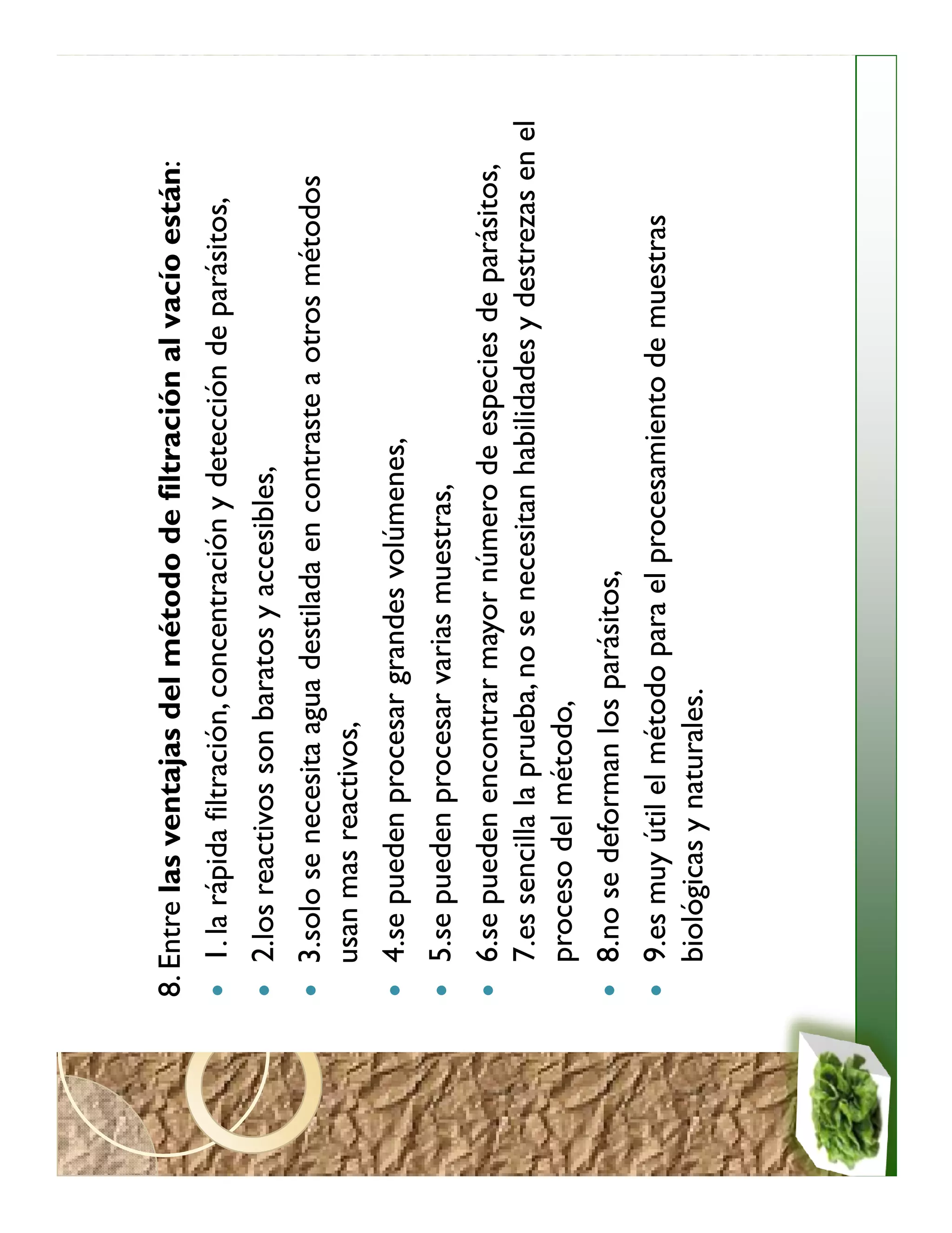 8. Entre las ventajas del método de filtración al vacío están:
   1. la rápida filtración, concentración y detección de parásitos,
   2.los reactivos son baratos y accesibles,
   3.solo se necesita agua destilada en contraste a otros métodos
   usan mas reactivos,
   4.se pueden procesar grandes volúmenes,
   5.se pueden procesar varias muestras,
   6.se pueden encontrar mayor número de especies de parásitos,
   7.es sencilla la prueba, no se necesitan habilidades y destrezas en el
   proceso del método,
   8.no se deforman los parásitos,
   9.es muy útil el método para el procesamiento de muestras
   biológicas y naturales.
 