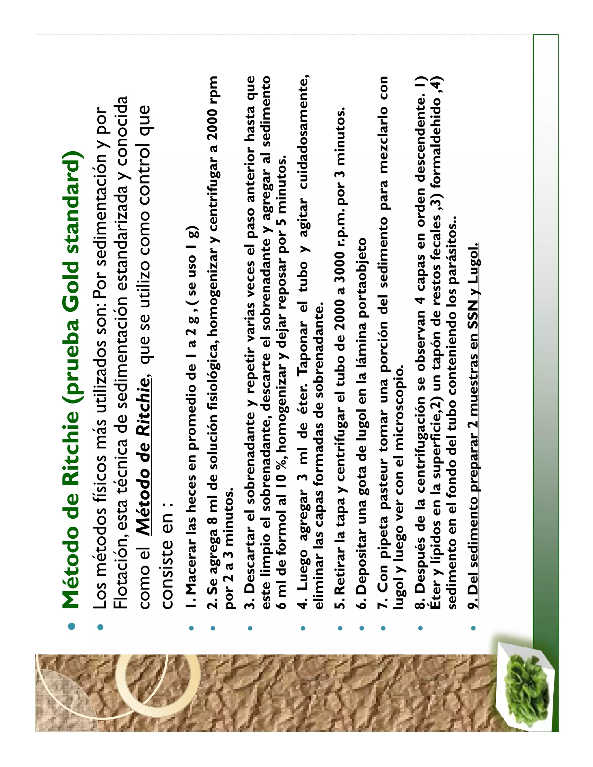 Método de Ritchie (prueba Gold standard)
                               standard)
Los métodos físicos más utilizados son: Por sedimentación y por
Flotación, esta técnica de sedimentación estandarizada y conocida
como el Método de Ritchie, que se utilizo como control que
consiste en :
1. Macerar las heces en promedio de 1 a 2 g , ( se uso 1 g)
2. Se agrega 8 ml de solución fisiológica, homogenizar y centrifugar a 2000 rpm
por 2 a 3 minutos.
3. Descartar el sobrenadante y repetir varias veces el paso anterior hasta que
este limpio el sobrenadante, descarte el sobrenadante y agregar al sedimento
6 ml de formol al 10 %, homogenizar y dejar reposar por 5 minutos.
4. Luego agregar 3 ml de éter. Taponar el tubo y agitar cuidadosamente,
eliminar las capas formadas de sobrenadante.
5. Retirar la tapa y centrifugar el tubo de 2000 a 3000 r.p.m. por 3 minutos.
6. Depositar una gota de lugol en la lámina portaobjeto
7. Con pipeta pasteur tomar una porción del sedimento para mezclarlo con
lugol y luego ver con el microscopio.
8. Después de la centrifugación se observan 4 capas en orden descendente. 1)
Éter y lípidos en la superficie,2) un tapón de restos fecales ,3) formaldehido ,4)
sedimento en el fondo del tubo conteniendo los parásitos..
9. Del sedimento preparar 2 muestras en SSN y Lugol.
 
