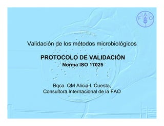 Validación de los métodos microbiológicos

    PROTOCOLO DE VALIDACIÓN
             Norma ISO 17025



        Bqca. QM Alicia I. Cuesta,
     Consultora Internacional de la FAO
 