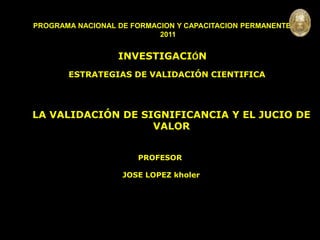 INVESTIGACIÓN 
PROGRAMA NACIONAL DE FORMACION Y CAPACITACION PERMANENTE 
2011 
INVESTIGACIÓN 
ESTRATEGIAS DE VALIDACIÓN CIENTIFICA 
LA VALIDACIÓN DE SIGNIFICANCIA Y EL JUCIO DE 
VALOR 
PROFESOR 
JOSE LOPEZ kholer 
 