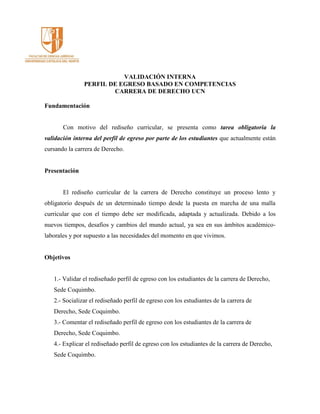 VALIDACIÓN INTERNA
PERFIL DE EGRESO BASADO EN COMPETENCIAS
CARRERA DE DERECHO UCN
Fundamentación
Con motivo del rediseño curricular, se presenta como tarea obligatoria la
validación interna del perfil de egreso por parte de los estudiantes que actualmente están
cursando la carrera de Derecho.
Presentación
El rediseño curricular de la carrera de Derecho constituye un proceso lento y
obligatorio después de un determinado tiempo desde la puesta en marcha de una malla
curricular que con el tiempo debe ser modificada, adaptada y actualizada. Debido a los
nuevos tiempos, desafíos y cambios del mundo actual, ya sea en sus ámbitos académico-
laborales y por supuesto a las necesidades del momento en que vivimos.
Objetivos
1.- Validar el rediseñado perfil de egreso con los estudiantes de la carrera de Derecho,
Sede Coquimbo.
2.- Socializar el rediseñado perfil de egreso con los estudiantes de la carrera de
Derecho, Sede Coquimbo.
3.- Comentar el rediseñado perfil de egreso con los estudiantes de la carrera de
Derecho, Sede Coquimbo.
4.- Explicar el rediseñado perfil de egreso con los estudiantes de la carrera de Derecho,
Sede Coquimbo.
 