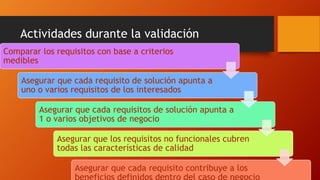 Actividades durante la validación
Comparar los requisitos con base a criterios
medibles
Asegurar que cada requisito de solución apunta a
uno o varios requisitos de los interesados
Asegurar que cada requisitos de solución apunta a
1 o varios objetivos de negocio
Asegurar que los requisitos no funcionales cubren
todas las características de calidad
Asegurar que cada requisito contribuye a los
beneficios definidos dentro del caso de negocio
 