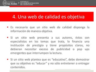 4. Una web de calidad es objetiva
 Es necesario que un sitio web de calidad disponga la
información de manera objetiva.
 Si un sitio web presenta a sus autores, éstos son
especialistas en los temas que trata, lo financia una
institución de prestigio y tiene propósitos claros, no
debieran necesitar exceso de publicidad o pop ups
emergentes que interrumpen la lectura.
 Si un sitio web plantea que es “educativo”, debe demostrar
que su objetivo es “educar” y no sólo entretener o entregar
contenidos.
 