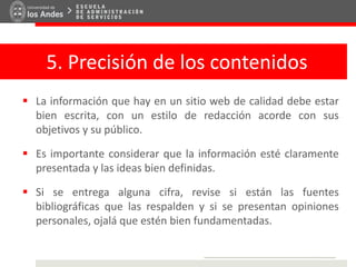 5. Precisión de los contenidos
 La información que hay en un sitio web de calidad debe estar
bien escrita, con un estilo de redacción acorde con sus
objetivos y su público.
 Es importante considerar que la información esté claramente
presentada y las ideas bien definidas.
 Si se entrega alguna cifra, revise si están las fuentes
bibliográficas que las respalden y si se presentan opiniones
personales, ojalá que estén bien fundamentadas.
 