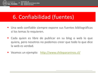 6. Confiabilidad (fuentes)
 Una web confiable siempre expone sus fuentes bibliográficas
si los temas lo requieren.
 Cada quien es libre de publicar en su blog o web lo que
quiera, pero nosotros no podemos creer que todo lo que dice
la web es verdad.
 Veamos un ejemplo: http://www.chileparaninos.cl/
 