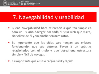7. Navegabilidad y usabilidad
 Buena navegabilidad hace referencia a qué tan simple es
para un usuario navegar por todo el sitio web que visita,
sin salirse de él y sin pinchar enlaces rotos.
 Es importante que los sitios web tengan sus enlaces
funcionando, que sus botones lleven a un subsitio
relacionados con el título y que posea una estructura
simple y fácil de navegar.
 Es importante que el sitio cargue fácil y rápido.
 