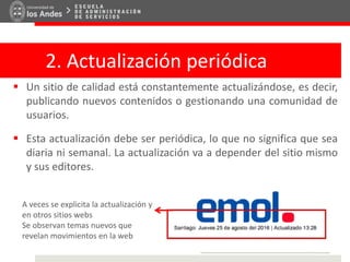 2. Actualización periódica
 Un sitio de calidad está constantemente actualizándose, es decir,
publicando nuevos contenidos o gestionando una comunidad de
usuarios.
 Esta actualización debe ser periódica, lo que no significa que sea
diaria ni semanal. La actualización va a depender del sitio mismo
y sus editores.
A veces se explicita la actualización y
en otros sitios webs
Se observan temas nuevos que
revelan movimientos en la web
 