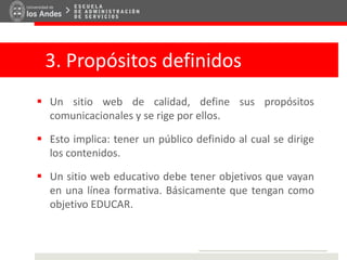 3. Propósitos definidos
 Un sitio web de calidad, define sus propósitos
comunicacionales y se rige por ellos.
 Esto implica: tener un público definido al cual se dirige
los contenidos.
 Un sitio web educativo debe tener objetivos que vayan
en una línea formativa. Básicamente que tengan como
objetivo EDUCAR.
 