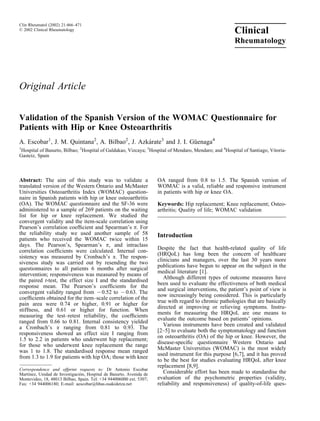 Clin Rheumatol (2002) 21:466–471
ß 2002 Clinical Rheumatology
                                                                                                       Clinical
                                                                                                       Rheumatology




Original Article


Validation of the Spanish Version of the WOMAC Questionnaire for
Patients with Hip or Knee Osteoarthritis
A. Escobar1, J. M. Quintana2, A. Bilbao2, J. Azkarate3 and J. I. Guenaga4
                                                ´                 ¨
1
 Hospital of Basurto, Bilbao; 2Hospital of Galdakao, Vizcaya; 3Hospital of Mendaro, Mendaro; and 4Hospital of Santiago, Vitoria-
Gasteiz, Spain



Abstract: The aim of this study was to validate a                    OA ranged from 0.8 to 1.5. The Spanish version of
translated version of the Western Ontario and McMaster               WOMAC is a valid, reliable and responsive instrument
Universities Osteoarthritis Index (WOMAC) question-                  in patients with hip or knee OA.
naire in Spanish patients with hip or knee osteoarthritis
(OA). The WOMAC questionnaire and the SF-36 were                     Keywords: Hip replacement; Knee replacement; Osteo-
administered to a sample of 269 patients on the waiting              arthritis; Quality of life; WOMAC validation
list for hip or knee replacement. We studied the
convergent validity and the item-scale correlation using
Pearson’s correlation coefﬁcient and Spearman’s p. For
the reliability study we used another sample of 58                   Introduction
patients who received the WOMAC twice within 15
days. The Pearson’s, Spearman’s p, and intraclass
                                                                     Despite the fact that health-related quality of life
correlation coefﬁcients were calculated. Internal con-
                                                                     (HRQoL) has long been the concern of healthcare
sistency was measured by Cronbach’s a. The respon-
                                                                     clinicians and managers, over the last 30 years more
siveness study was carried out by resending the two
questionnaires to all patients 6 months after surgical               publications have begun to appear on the subject in the
                                                                     medical literature [1].
intervention; responsiveness was measured by means of
                                                                        Although different types of outcome measures have
the paired t-test, the effect size I and the standardised
response mean. The Pearson’s coefﬁcients for the                     been used to evaluate the effectiveness of both medical
                                                                     and surgical interventions, the patient’s point of view is
convergent validity ranged from 70.52 to 70.63. The
                                                                     now increasingly being considered. This is particularly
coefﬁcients obtained for the item–scale correlation of the
pain area were 0.74 or higher, 0.91 or higher for                    true with regard to chronic pathologies that are basically
                                                                     directed at improving or relieving symptoms. Instru-
stiffness, and 0.61 or higher for function. When
                                                                     ments for measuring the HRQoL are one means to
measuring the test–retest reliability, the coefﬁcients
                                                                     evaluate the outcome based on patients’ opinions.
ranged from 0.66 to 0.81. Internal consistency yielded
a Cronbach’s a ranging from 0.81 to 0.93. The                           Various instruments have been created and validated
                                                                     [2–5] to evaluate both the symptomatology and function
responsiveness showed an effect size I ranging from
                                                                     on osteoarthritis (OA) of the hip or knee. However, the
1.5 to 2.2 in patients who underwent hip replacement;
for those who underwent knee replacement the range                   disease-speciﬁc questionnaire Western Ontario and
                                                                     McMaster Universities (WOMAC) is the most widely
was 1 to 1.8. The standardised response mean ranged
                                                                     used instrument for this purpose [6,7], and it has proved
from 1.3 to 1.9 for patients with hip OA; those with knee
                                                                     to be the best for studies evaluating HRQoL after knee
                                                                     replacement [8,9].
Correspondence and offprint requests to: Dr Antonio Escobar
Martınez, Unidad de Investigacion, Hospital de Basurto, Avenida de
    ´                          ´                                        Considerable effort has been made to standardise the
Montevideo, 18, 48013 Bilbao, Spain. Tel: +34 944006000 ext. 5307;   evaluation of the psychometric properties (validity,
Fax: +34 944006180; E-mail: aescobar@hbas.osakidetza.net             reliability and responsiveness) of quality-of-life ques-
 