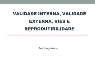 VALIDADE INTERNA, VALIDADE
EXTERNA, VIÉS E
REPRODUTIBILIDADE
Prof Thiago Freitas
 