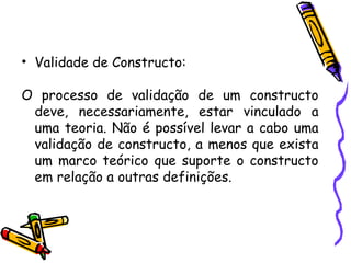 • Validade de Constructo:
O processo de validação de um constructo
deve, necessariamente, estar vinculado a
uma teoria. Não é possível levar a cabo uma
validação de constructo, a menos que exista
um marco teórico que suporte o constructo
em relação a outras definições.
 