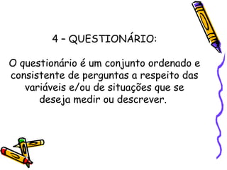 4 – QUESTIONÁRIO:
O questionário é um conjunto ordenado e
consistente de perguntas a respeito das
variáveis e/ou de situações que se
deseja medir ou descrever.
 
