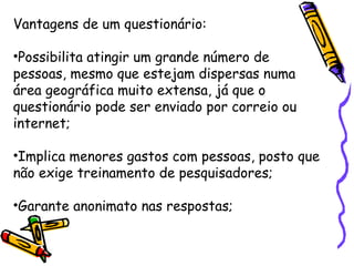 Vantagens de um questionário:
•Possibilita atingir um grande número de
pessoas, mesmo que estejam dispersas numa
área geográfica muito extensa, já que o
questionário pode ser enviado por correio ou
internet;
•Implica menores gastos com pessoas, posto que
não exige treinamento de pesquisadores;
•Garante anonimato nas respostas;
 