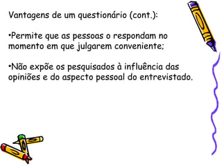 Vantagens de um questionário (cont.):
•Permite que as pessoas o respondam no
momento em que julgarem conveniente;
•Não expõe os pesquisados à influência das
opiniões e do aspecto pessoal do entrevistado.
 