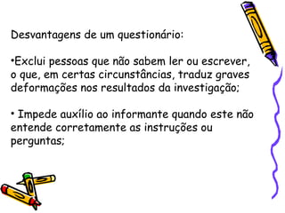 Desvantagens de um questionário:
•Exclui pessoas que não sabem ler ou escrever,
o que, em certas circunstâncias, traduz graves
deformações nos resultados da investigação;
• Impede auxílio ao informante quando este não
entende corretamente as instruções ou
perguntas;
 