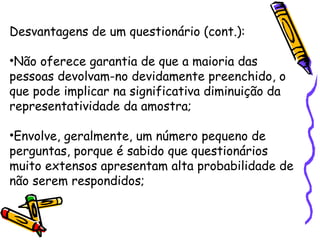 Desvantagens de um questionário (cont.):
•Não oferece garantia de que a maioria das
pessoas devolvam-no devidamente preenchido, o
que pode implicar na significativa diminuição da
representatividade da amostra;
•Envolve, geralmente, um número pequeno de
perguntas, porque é sabido que questionários
muito extensos apresentam alta probabilidade de
não serem respondidos;
 
