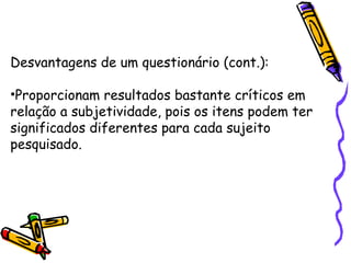 Desvantagens de um questionário (cont.):
•Proporcionam resultados bastante críticos em
relação a subjetividade, pois os itens podem ter
significados diferentes para cada sujeito
pesquisado.
 