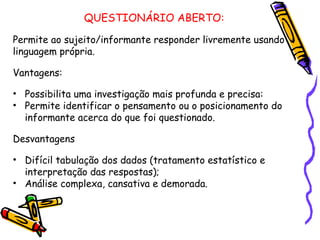 QUESTIONÁRIO ABERTO:
Permite ao sujeito/informante responder livremente usando
linguagem própria.
Vantagens:
• Possibilita uma investigação mais profunda e precisa:
• Permite identificar o pensamento ou o posicionamento do
informante acerca do que foi questionado.
Desvantagens
• Difícil tabulação dos dados (tratamento estatístico e
interpretação das respostas);
• Análise complexa, cansativa e demorada.
 