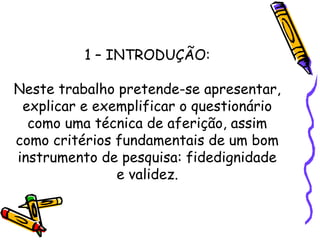 1 – INTRODUÇÃO:
Neste trabalho pretende-se apresentar,
explicar e exemplificar o questionário
como uma técnica de aferição, assim
como critérios fundamentais de um bom
instrumento de pesquisa: fidedignidade
e validez.
 