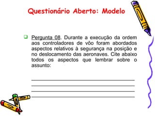 Questionário Aberto: Modelo
 Pergunta 08. Durante a execução da ordem
aos controladores de vôo foram abordados
aspectos relativos à segurança na posição e
no deslocamento das aeronaves. Cite abaixo
todos os aspectos que lembrar sobre o
assunto:
____________________________________
____________________________________
____________________________________
____________________________________
 