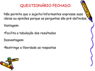 QUESTIONÁRIO FECHADO:
Não permite que o sujeito/informantes expresse suas
ideias ou opiniões porque as perguntas são pré-definidas.
Vantagem:
•Facilita a tabulação dos resultados
Desvantagem:
•Restringe a liberdade as respostas
 