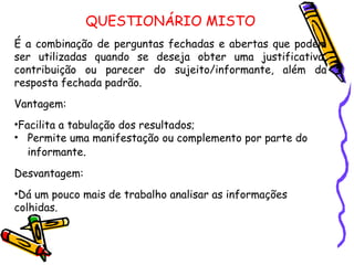 QUESTIONÁRIO MISTO
É a combinação de perguntas fechadas e abertas que podem
ser utilizadas quando se deseja obter uma justificativa,
contribuição ou parecer do sujeito/informante, além da
resposta fechada padrão.
Vantagem:
•Facilita a tabulação dos resultados;
• Permite uma manifestação ou complemento por parte do
informante.
Desvantagem:
•Dá um pouco mais de trabalho analisar as informações
colhidas.
 