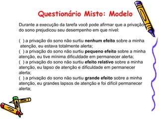 Questionário Misto: Modelo
Durante a execução da tarefa você pode afirmar que a privação
do sono prejudicou seu desempenho em que nível:
( ) a privação do sono não surtiu nenhum efeito sobre a minha
atenção, eu estava totalmente alerta;
( ) a privação do sono não surtiu pequeno efeito sobre a minha
atenção, eu tive mínima dificuldade em permanecer alerta;
( ) a privação do sono não surtiu efeito relativo sobre a minha
atenção, eu lapso de atenção e dificuldade em permanecer
alerta;
( ) a privação do sono não surtiu grande efeito sobre a minha
atenção, eu grandes lapsos de atenção e foi difícil permanecer
alerta;
 