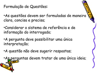 Formulação de Questões:
•As questões devem ser formuladas de maneira
clara, concisa e precisa;
•Considerar o sistema de referência e de
informação do interrogado;
•A pergunta deve possibilitar uma única
interpretação;
•A questão não deve sugerir respostas;
•As perguntas devem tratar de uma única ideia;
 