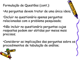 Formulação de Questões (cont.):
•As perguntas devem tratar de uma única ideia;
•Incluir no questionário apenas perguntas
relacionadas com o problema pesquisado;
•Não incluir no questionário perguntas cujas
respostas podem ser obtidas por meios mais
precisos;
•Considerar as implicações das perguntas sobre os
procedimentos de tabulação de análise;
 