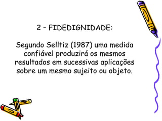 2 – FIDEDIGNIDADE:
Segundo Selltiz (1987) uma medida
confiável produzirá os mesmos
resultados em sucessivas aplicações
sobre um mesmo sujeito ou objeto.
 