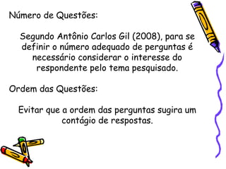 Número de Questões:
Segundo Antônio Carlos Gil (2008), para se
definir o número adequado de perguntas é
necessário considerar o interesse do
respondente pelo tema pesquisado.
Ordem das Questões:
Evitar que a ordem das perguntas sugira um
contágio de respostas.
 