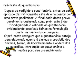 Pré-teste do questionário:
Depois de redigido o questionário, antes de ser
aplicado definitivamente este deverá passar por
uma prova preliminar. A finalidade desta prova,
geralmente designada como pré-teste é dar
fidedignidade e validade ao questionário
evidenciando possíveis falhas na formulação
deste instrumento de pesquisa.
O pré-teste assegura que o questionário esteja
bem elaborado quanto à clareza e precisão dos
termos, forma, desmembramento e ordem das
questões, introdução do questionário e
instruções para seu preenchimento.
 