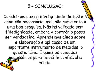 5 – CONCLUSÃO:
Concluímos que a fidedignidade do teste é
condição necessária, mas não suficiente a
uma boa pesquisa. Não há validade sem
fidedignidade, embora o contrário possa
ser verdadeiro. Aprendemos ainda sobre
a elaboração e aplicação de um
importante instrumento de medidas, o
questionário. E quais os cuidados
necessários para torná-lo confiável e
válido.
 