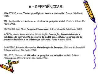 6 – REFERÊNCIAS:
ANASTASI, Anne. Testes psicológicos: teoria e aplicação. Edusp: São Paulo,
1965.
 
GIL, Antônio Carlos. Métodos e técnicas de pesquisa social. Editora Atlas: São
Paulo, 2008.
 
GRESSLER, Lori Alice. Pesquisa Educacional. Editora Loyola: São Paulo, 1989.
 
MORON, Maria Anne Macadar. Dissertação: Concepção, Desenvolvimento e
Validação de instrumento de coleta de dados para estudar a percepção do
processo decisório e as diferenças culturais. Porto Alegre, 1998.
 
 
SAMPIERI, Roberto Hernandez. Metodologia de Pesquisa. Editora McGraw Hill
Interamericana: São Paulo, 1996.
 
SELLTIZ, Claire et al. Métodos de pesquisa nas relações sociais. Editora
Pedagógica e Universitária: São Paulo, 1987.
 