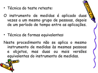 • Técnica do teste reteste:
O instrumento de medidas é aplicado duas
vezes a um mesmo grupo de pessoas, depois
de um período de tempo entre as aplicações.
• Técnica de formas equivalentes:
Neste procedimento não se aplica o mesmo
instrumento de medidas às mesmas pessoas
e objetos, mas duas ou mais versões
equivalentes do instrumento de medidas.
 