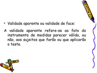 • Validade aparente ou validade de face:
A validade aparente refere-se ao fato do
instrumento de medidas parecer válido, ou
não, aos sujeitos que farão ou que aplicarão
o teste.
 
