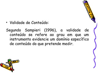 • Validade de Conteúdo:
Segundo Sampieri (1996), a validade de
conteúdo se refere ao grau em que um
instrumento evidencie um domínio específico
de conteúdo do que pretende medir.
 