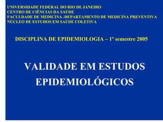 UNIVERSIDADE FEDERAL DO RIO DE JANEIRO
CENTRO DE CIÊNCIAS DA SAÚDE
FACULDADE DE MEDICINA -DEPARTAMENTO DE MEDICINA PREVENTIVA
NÚCLEO DE ESTUDOS EM SAÚDE COLETIVA
DISCIPLINA DE EPIDEMIOLOGIA – 1º semestre 2005
VALIDADE EM ESTUDOS
EPIDEMIOLÓGICOS
 
