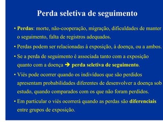 Perda seletiva de seguimento
• Perdas: morte, não-cooperação, migração, dificuldades de manter
o seguimento, falta de registros adequados.
• Perdas podem ser relacionadas à exposição, à doença, ou a ambos.
• Se a perda de seguimento é associada tanto com a exposição
quanto com a doença perda seletiva de seguimento.
• Viés pode ocorrer quando os indivíduos que são perdidos
apresentam probabilidades diferentes de desenvolver a doença sob
estudo, quando comparados com os que não foram perdidos.
• Em particular o viés ocorrerá quando as perdas são diferenciais
entre grupos de exposição.
 