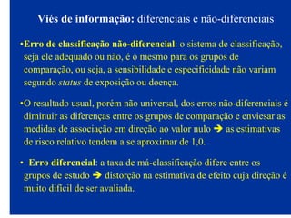 Viés de informação: diferenciais e não-diferenciais
•Erro de classificação não-diferencial: o sistema de classificação,
seja ele adequado ou não, é o mesmo para os grupos de
comparação, ou seja, a sensibilidade e especificidade não variam
segundo status de exposição ou doença.
•O resultado usual, porém não universal, dos erros não-diferenciais é
diminuir as diferenças entre os grupos de comparação e enviesar as
medidas de associação em direção ao valor nulo as estimativas
de risco relativo tendem a se aproximar de 1,0.
• Erro diferencial: a taxa de má-classificação difere entre os
grupos de estudo distorção na estimativa de efeito cuja direção é
muito difícil de ser avaliada.
 