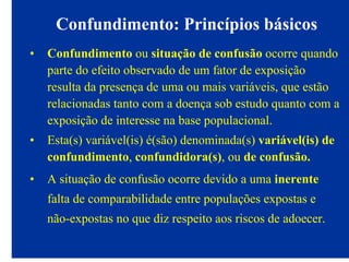 Confundimento: Princípios básicos
• Confundimento ou situação de confusão ocorre quando
parte do efeito observado de um fator de exposição
resulta da presença de uma ou mais variáveis, que estão
relacionadas tanto com a doença sob estudo quanto com a
exposição de interesse na base populacional.
• Esta(s) variável(is) é(são) denominada(s) variável(is) de
confundimento, confundidora(s), ou de confusão.
• A situação de confusão ocorre devido a uma inerente
falta de comparabilidade entre populações expostas e
não-expostas no que diz respeito aos riscos de adoecer.
 