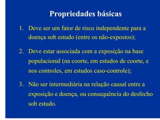 Propriedades básicas
1. Deve ser um fator de risco independente para a
doença sob estudo (entre os não-expostos);
2. Deve estar associada com a exposição na base
populacional (na coorte, em estudos de coorte, e
nos controles, em estudos caso-controle);
3. Não ser intermediária na relação causal entre a
exposição e doença, ou consequência do desfecho
sob estudo.
 