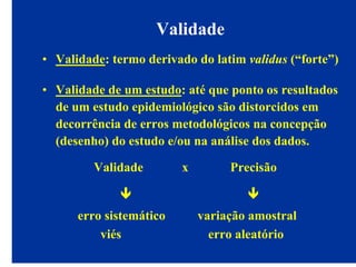 Validade
• Validade: termo derivado do latim validus (“forte”)
• Validade de um estudo: até que ponto os resultados
de um estudo epidemiológico são distorcidos em
decorrência de erros metodológicos na concepção
(desenho) do estudo e/ou na análise dos dados.
Validade x Precisão
erro sistemático variação amostral
viés erro aleatório
 