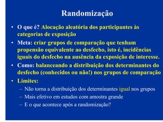 Randomização
• O que é? Alocação aleatória dos participantes às
categorias de exposição
• Meta: criar grupos de comparação que tenham
propensão equivalente ao desfecho, isto é, incidências
iguais do desfecho na ausência da exposição de interesse.
• Como: balanceando a distribuição dos determinantes do
desfecho (conhecidos ou não!) nos grupos de comparação
• Limites:
– Não torna a distribuição dos determinantes igual nos grupos
– Mais efetivo em estudos com amostra grande
– E o que acontece após a randomização?
 